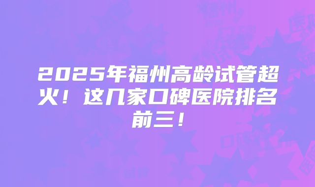 2025年福州高龄试管超火！这几家口碑医院排名前三！