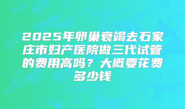 2025年卵巢衰竭去石家庄市妇产医院做三代试管的费用高吗？大概要花费多少钱