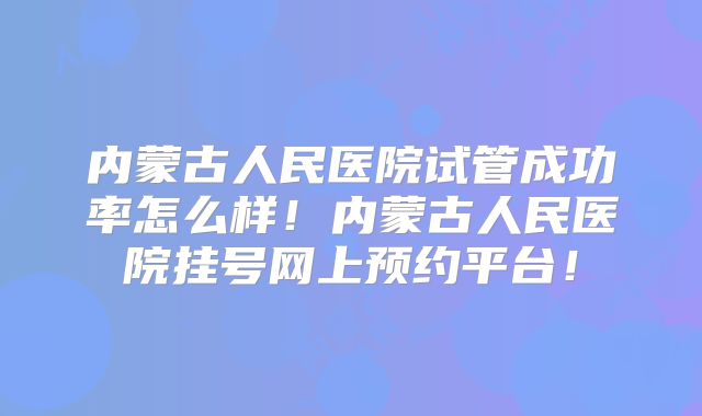 内蒙古人民医院试管成功率怎么样!内蒙古人民医院挂号网上预约平台!