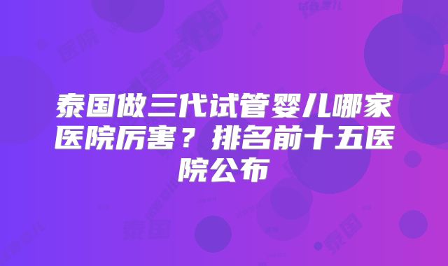 泰国做三代试管婴儿哪家医院厉害？排名前十五医院公布