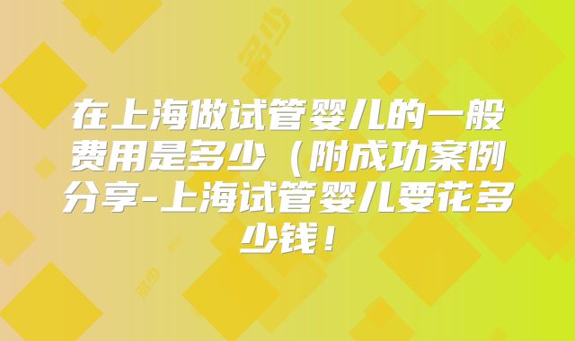 在上海做试管婴儿的一般费用是多少(附成功案例分享-上海试管婴儿要花多少钱!