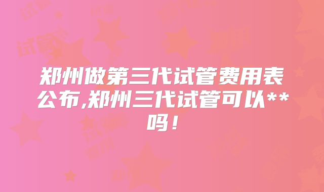 郑州做第三代试管费用表公布,郑州三代试管可以**吗!