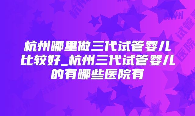 杭州哪里做三代试管婴儿比较好_杭州三代试管婴儿的有哪些医院有
