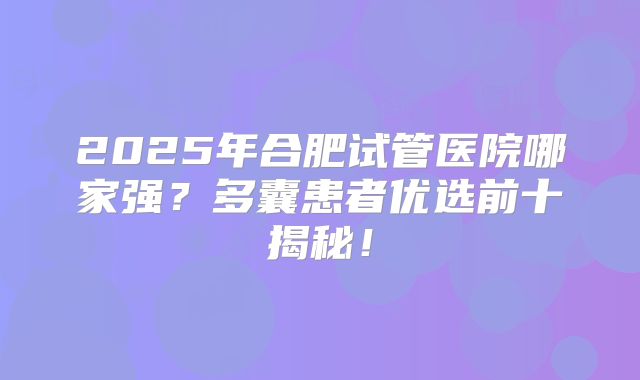 2025年合肥试管医院哪家强？多囊患者优选前十揭秘！