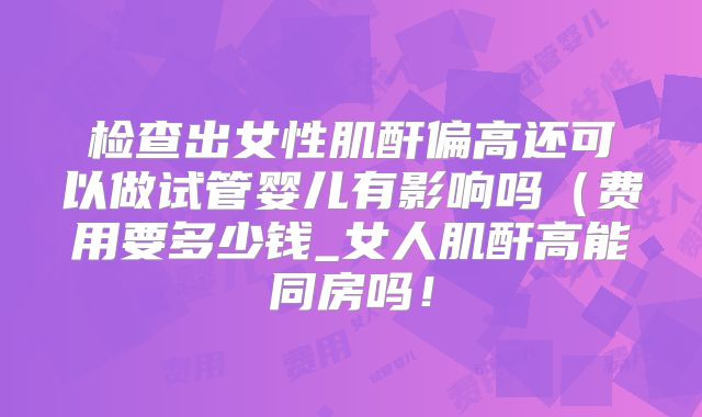 检查出女性肌酐偏高还可以做试管婴儿有影响吗（费用要多少钱_女人肌酐高能同房吗！