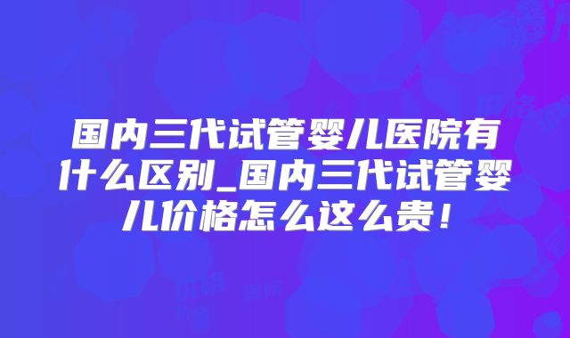 国内三代试管婴儿医院有什么区别_国内三代试管婴儿价格怎么这么贵！