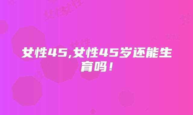 女性45,女性45岁还能生育吗!