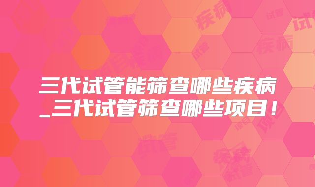 三代试管能筛查哪些疾病_三代试管筛查哪些项目!