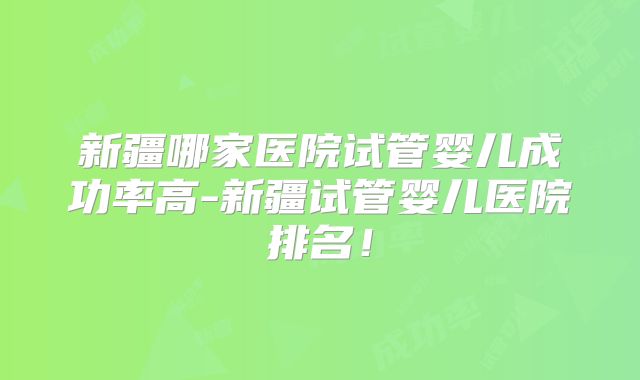 新疆哪家医院试管婴儿成功率高-新疆试管婴儿医院排名!