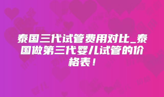 泰国三代试管费用对比_泰国做第三代婴儿试管的价格表!