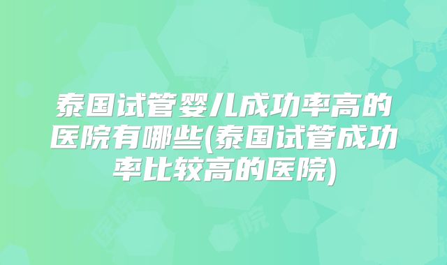 泰国试管婴儿成功率高的医院有哪些(泰国试管成功率比较高的医院)