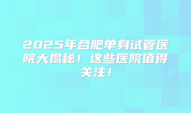 2025年合肥单身试管医院大揭秘！这些医院值得关注！