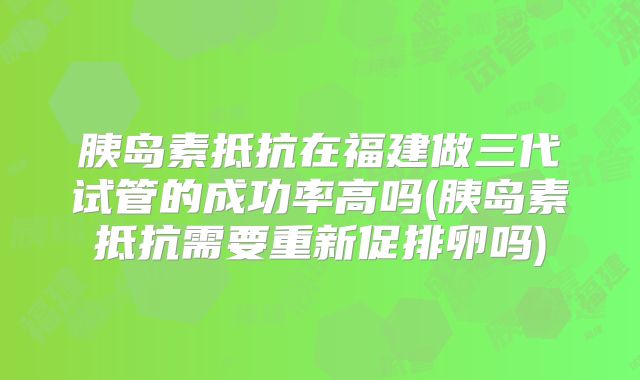 胰岛素抵抗在福建做三代试管的成功率高吗(胰岛素抵抗需要重新促排卵吗)