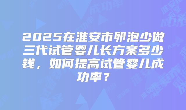2025在淮安市卵泡少做三代试管婴儿长方案多少钱，如何提高试管婴儿成功率？