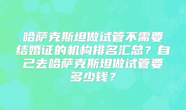 哈萨克斯坦做试管不需要结婚证的机构排名汇总？自己去哈萨克斯坦做试管要多少钱？
