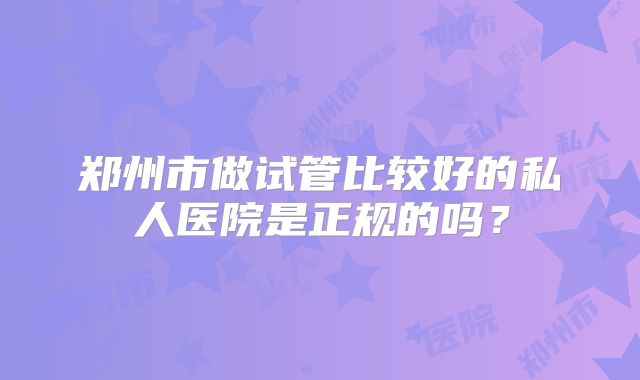 郑州市做试管比较好的私人医院是正规的吗？