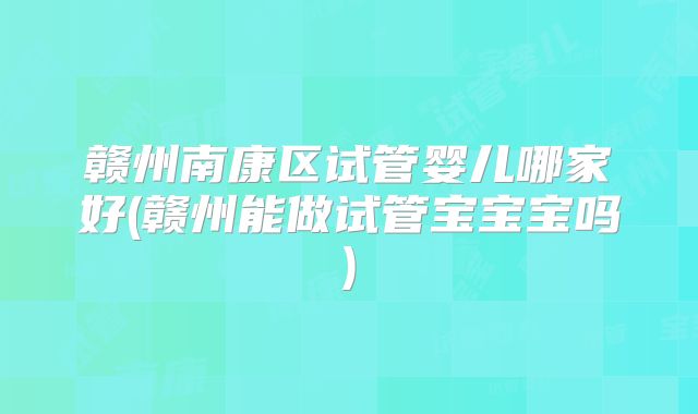 赣州南康区试管婴儿哪家好(赣州能做试管宝宝宝吗)