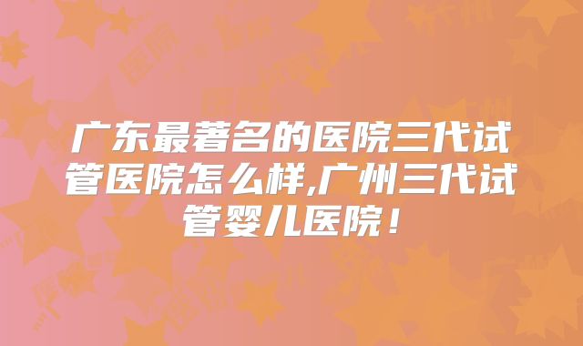 广东最著名的医院三代试管医院怎么样,广州三代试管婴儿医院！