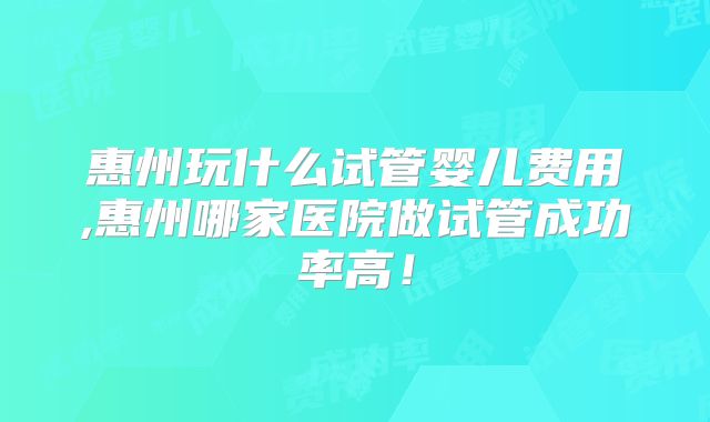 惠州玩什么试管婴儿费用,惠州哪家医院做试管成功率高！
