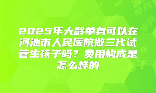 2025年大龄单身可以在河池市人民医院做三代试管生孩子吗?费用构成是怎么样的
