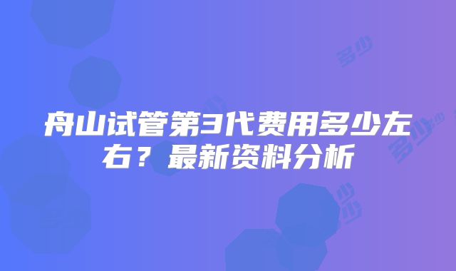 舟山试管第3代费用多少左右？最新资料分析