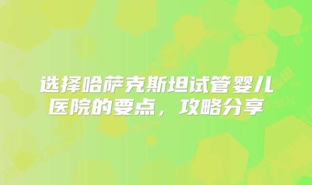 选择哈萨克斯坦试管婴儿医院的要点，攻略分享