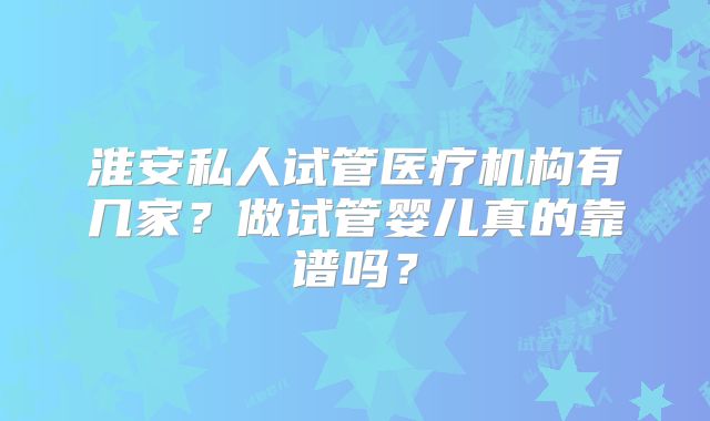 淮安私人试管医疗机构有几家？做试管婴儿真的靠谱吗？