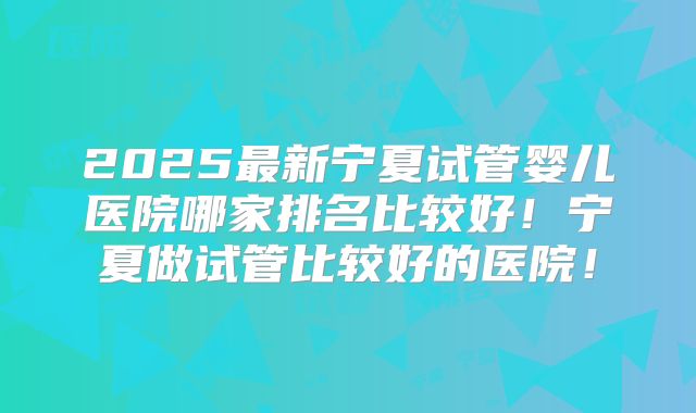 2025最新宁夏试管婴儿医院哪家排名比较好！宁夏做试管比较好的医院！