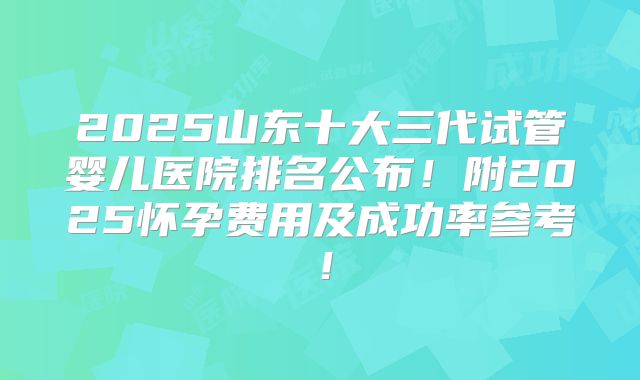2025山东十大三代试管婴儿医院排名公布！附2025怀孕费用及成功率参考！