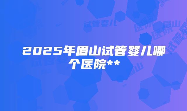 2025年眉山试管婴儿哪个医院**