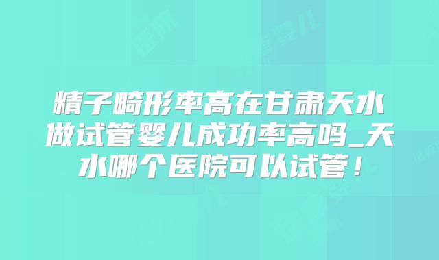 精子畸形率高在甘肃天水做试管婴儿成功率高吗_天水哪个医院可以试管！