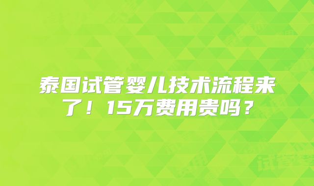 泰国试管婴儿技术流程来了！15万费用贵吗？