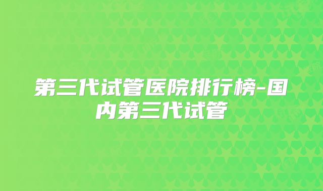 第三代试管医院排行榜-国内第三代试管
