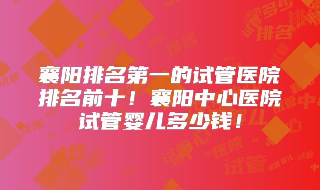 襄阳排名第一的试管医院排名前十！襄阳中心医院试管婴儿多少钱！