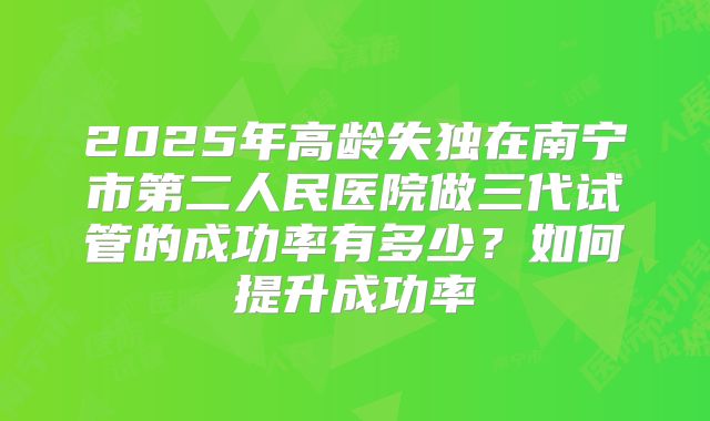 2025年高龄失独在南宁市第二人民医院做三代试管的成功率有多少？如何提升成功率