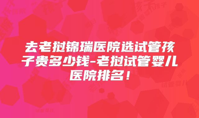 去老挝锦瑞医院选试管孩子贵多少钱-老挝试管婴儿医院排名！