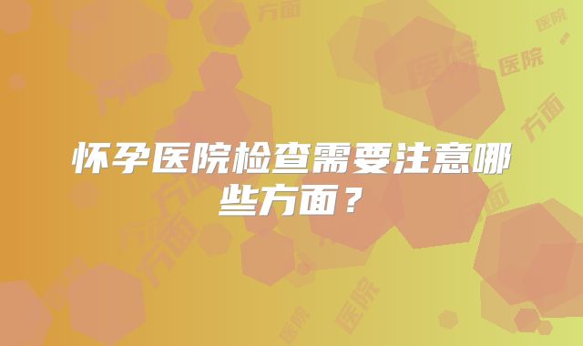 怀孕医院检查需要注意哪些方面?