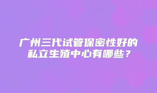 广州三代试管保密性好的私立生殖中心有哪些？