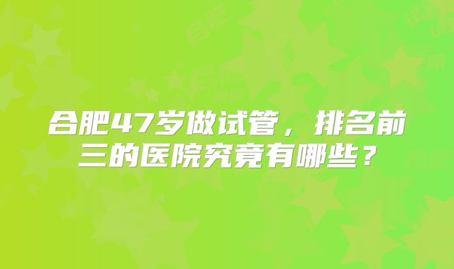 合肥47岁做试管，排名前三的医院究竟有哪些？