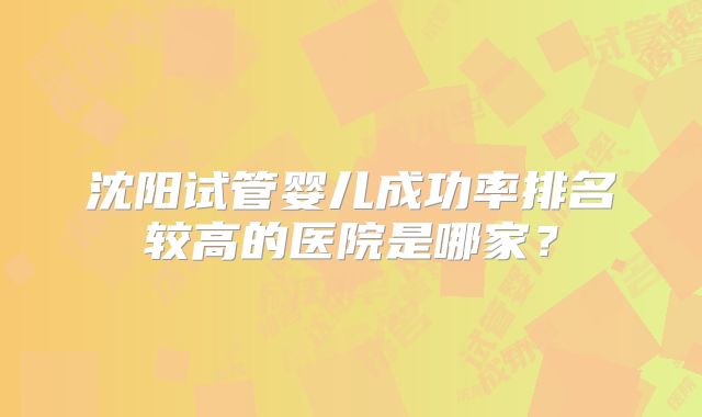 沈阳试管婴儿成功率排名较高的医院是哪家？