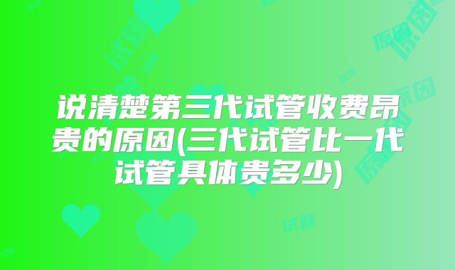 说清楚第三代试管收费昂贵的原因(三代试管比一代试管具体贵多少)