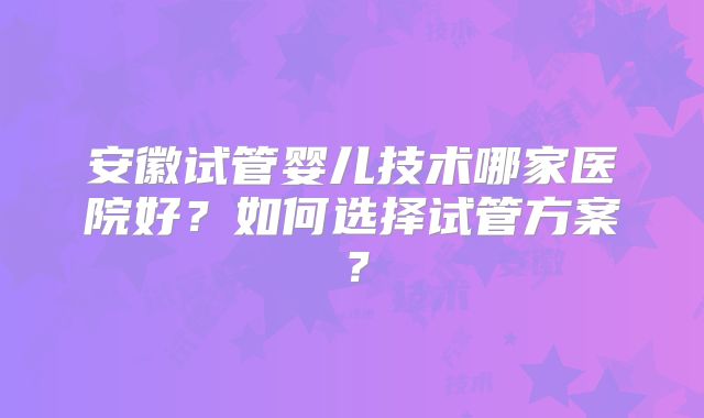 安徽试管婴儿技术哪家医院好？如何选择试管方案？