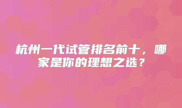 杭州一代试管排名前十，哪家是你的理想之选？