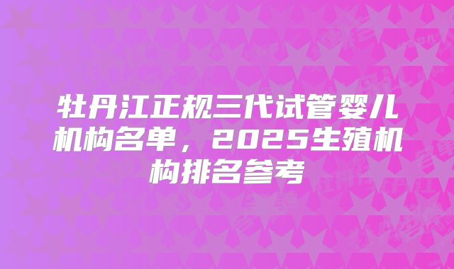 牡丹江正规三代试管婴儿机构名单,2025生殖机构排名参考