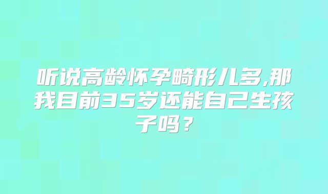 听说高龄怀孕畸形儿多,那我目前35岁还能自己生孩子吗?