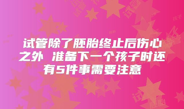 试管除了胚胎终止后伤心之外 准备下一个孩子时还有5件事需要注意