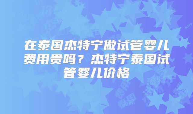 在泰国杰特宁做试管婴儿费用贵吗？杰特宁泰国试管婴儿价格