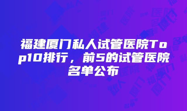 福建厦门私人试管医院Top10排行，前5的试管医院名单公布