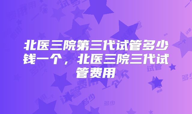 北医三院第三代试管多少钱一个，北医三院三代试管费用