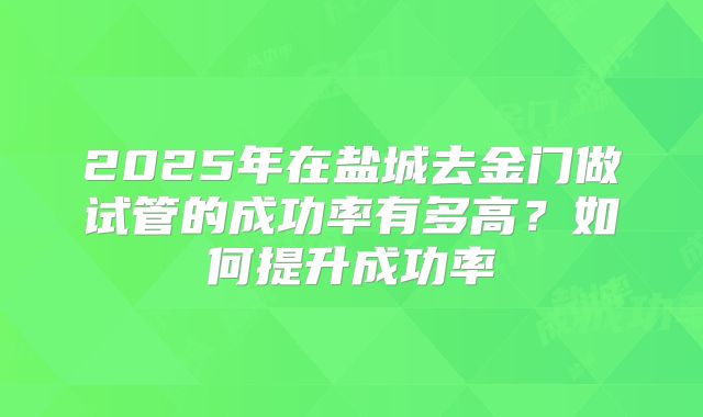 2025年在盐城去金门做试管的成功率有多高？如何提升成功率